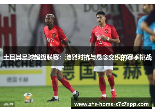 土耳其足球超级联赛:激烈对抗与悬念交织的赛季挑战 土耳其足球超级联赛:激烈对抗与悬念交织的赛季挑战