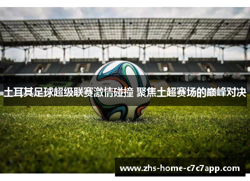 土耳其足球超级联赛激情碰撞 聚焦土超赛场的巅峰对决 土耳其足球超级联赛激情碰撞 聚焦土超赛场的巅峰对决