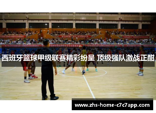 西班牙篮球甲级联赛精彩纷呈 顶级强队激战正酣